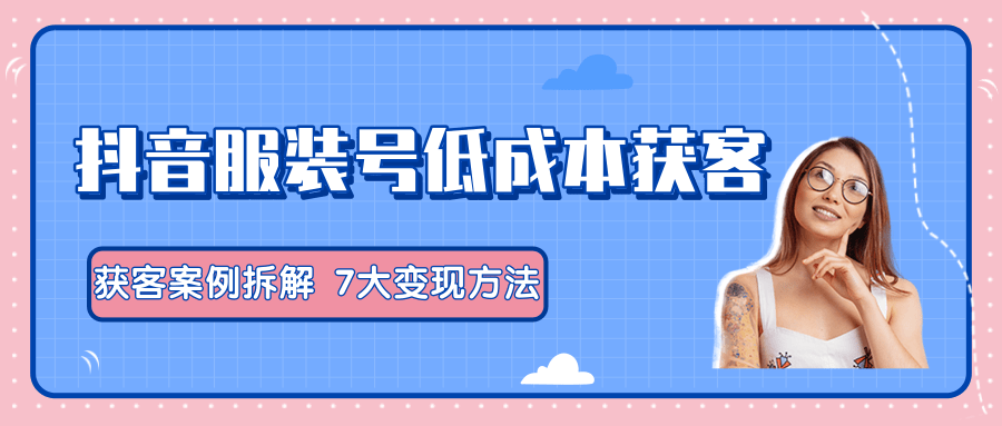 服装抖音号+获客的案例拆解，13种低成本获客方式，7大变现方法，直接上干货！-学习笔记资源库