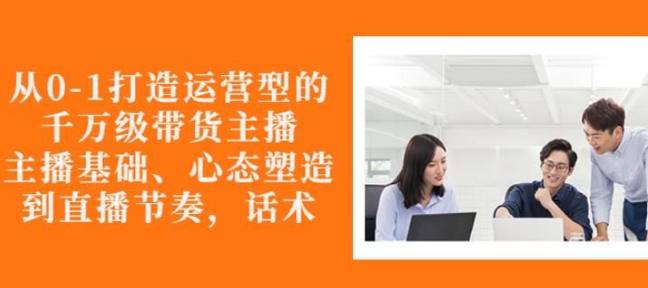 从0-1打造运营型的带货主播：主播基础、心态塑造，能力培养到直播节奏，话术进行全面讲-学习笔记资源库