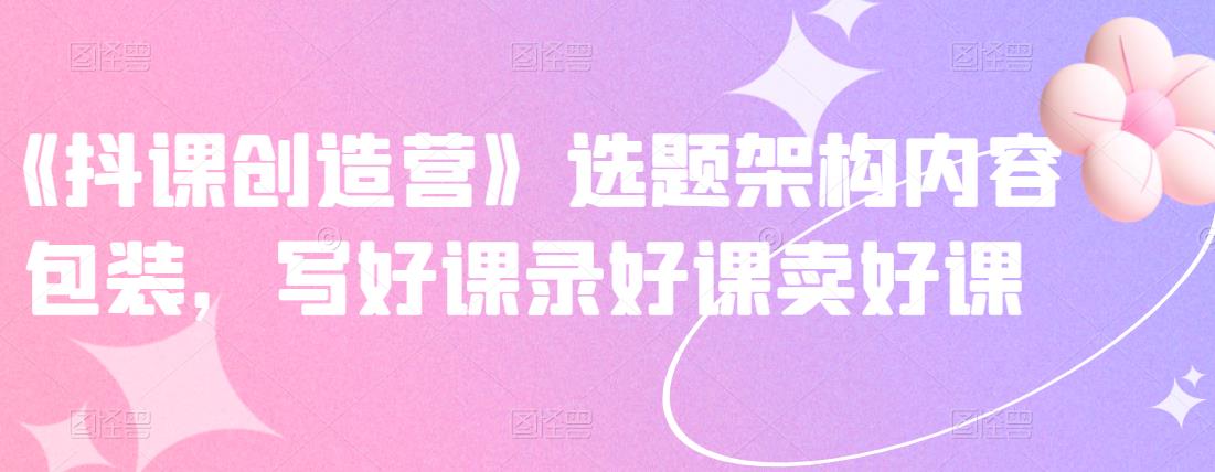 《抖课创造营》选题架构内容包装，写好课录好课卖好课-学习笔记资源库