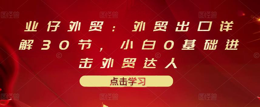 业仔外贸：外贸出口详解30节，小白0基础进击外贸达人 价值666元-学习笔记资源库