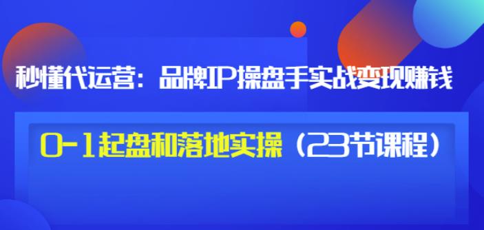 秒懂代运营：品牌IP操盘手实战赚钱，0-1起盘和落地实操（23节课程）价值199-学习笔记资源库