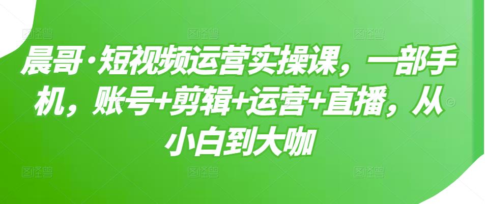 晨哥·短视频运营实操课，一部手机，账号+剪辑+运营+直播，从小白到大咖-学习笔记资源库