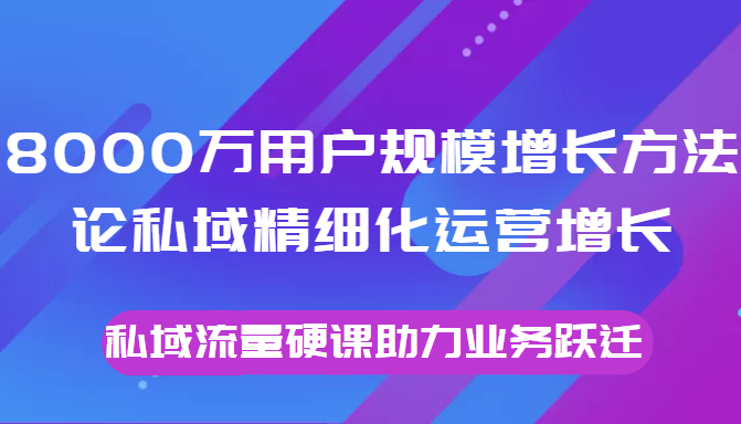 8000万用户规模增长方法论私域精细化运营增长，私域流量硬课助力业务跃迁-学习笔记资源库
