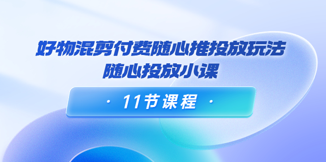 好物混剪付费随心推投放玩法，随心投放小课（11节课程）-学习笔记资源库