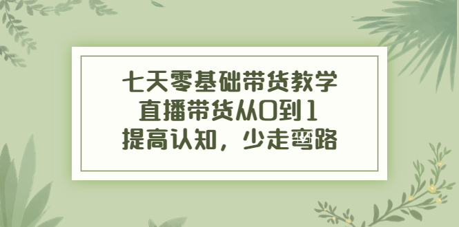 七天零基础带货教学，直播带货从0到1，提高认知，少走弯路-学习笔记资源库