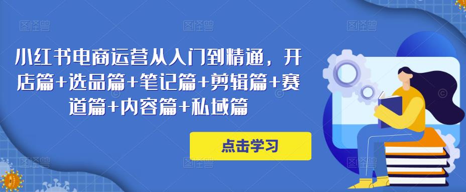 小红书电商运营从入门到精通，开店篇+选品篇+笔记篇+剪辑篇+赛道篇+内容篇+私域篇-学习笔记资源库