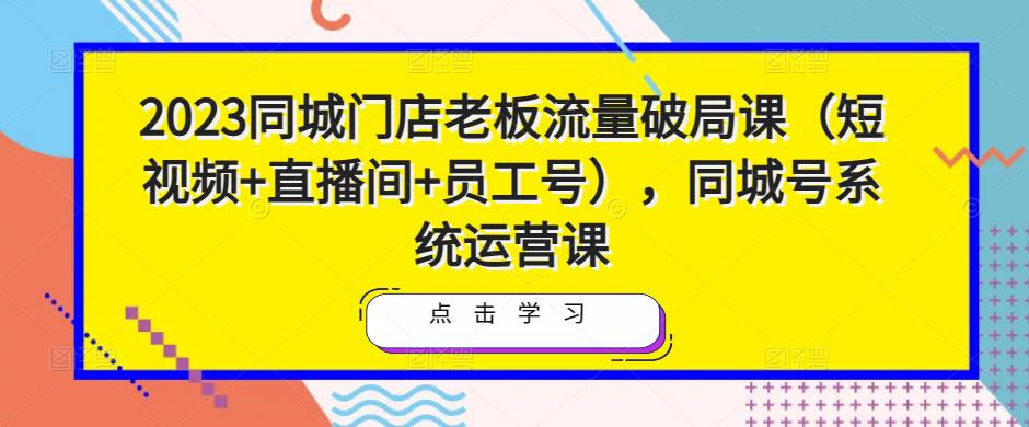 2023同城门店老板流量破局课（短视频+直播间+员工号），同城号系统运营课-学习笔记资源库