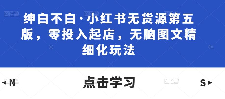 绅白不白·小红书无货源第五版，零投入起店，无脑图文精细化玩法-学习笔记资源库
