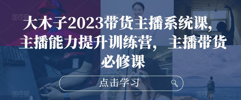大木子2023带货主播系统课，主播能力提升训练营，主播带货必修课-学习笔记资源库