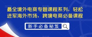 最全境外电商专题课程系列，轻松进军海外市场，跨境电商必备课程-学习笔记资源库