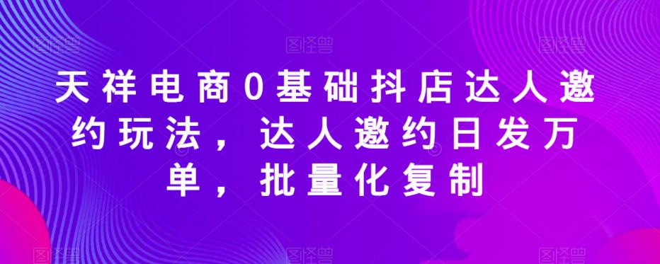 天祥电商0基础抖店达人邀约玩法，达人邀约日发万单，批量化复制-学习笔记资源库