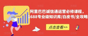 阿里巴巴诚信通运营必修课程,1688专业级知识库/白皮书/全攻略-学习笔记资源库