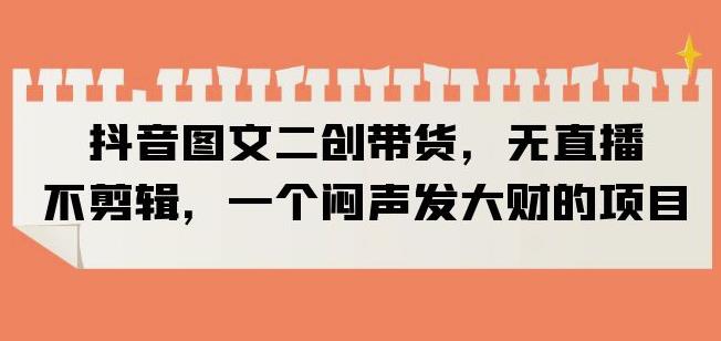 抖音图文二创带货，无直播，不剪辑，一个闷声发大财的项目【揭秘】-学习笔记资源库