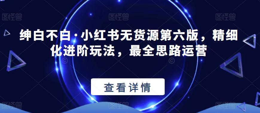 绅白不白·小红书无货源第六版，精细化进阶玩法，最全思路运营-学习笔记资源库