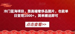 冷门蓝海项目，靠高端奢侈品图片，也能单日变现1000+，简单搬运即可【揭秘】-学习笔记资源库