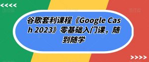 谷歌套利课程《Google Cash 2023》零基础入门课,随到随学-学习笔记资源库
