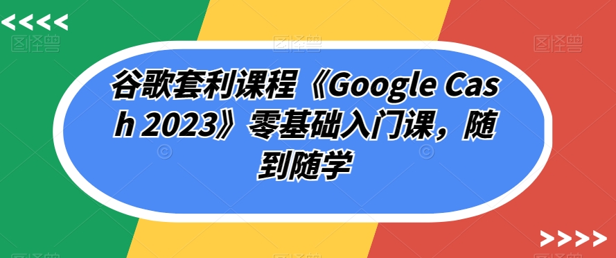谷歌套利课程《Google Cash 2023》零基础入门课，随到随学-学习笔记资源库