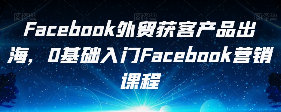 Facebook外贸获客产品出海，0基础入门Facebook营销课程-学习笔记资源库