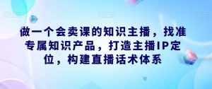 做一个会卖课的知识主播,找准专属知识产品,打造主播IP定位,构建直播话术体系-学习笔记资源库