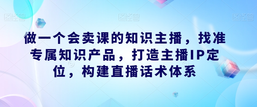做一个会卖课的知识主播，找准专属知识产品，打造主播IP定位，构建直播话术体系-学习笔记资源库