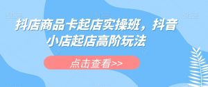 抖店商品卡起店实操班，抖音小店起店高阶玩法-学习笔记资源库
