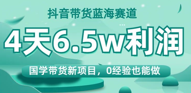 抖音带货蓝海赛道，国学带货新项目，0经验也能做，4天6.5w利润【揭秘】-学习笔记资源库