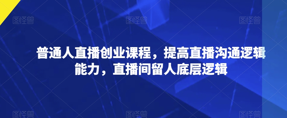 普通人直播创业课程，提高直播沟通逻辑能力，直播间留人底层逻辑-学习笔记资源库