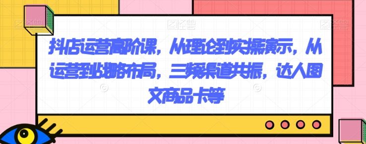 抖店运营高阶课，从理论到实操演示，从运营到战略布局，三频渠道共振，达人图文商品卡等-学习笔记资源库
