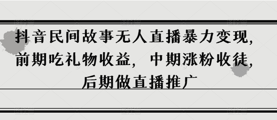 抖音民间故事无人直播暴力变现，前期吃礼物收益，中期涨粉收徒，后期做直播推广【揭秘】-学习笔记资源库