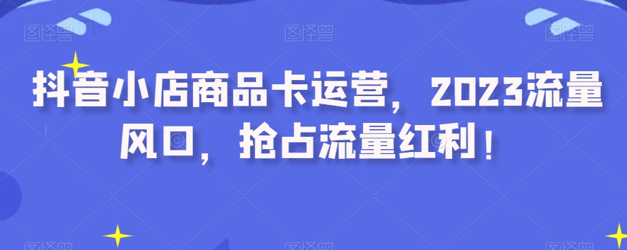 抖音小店商品卡运营，2023流量风口，抢占流量红利！-学习笔记资源库