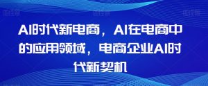 Al时代新电商，Al在电商中的应用领域，电商企业AI时代新契机-学习笔记资源库