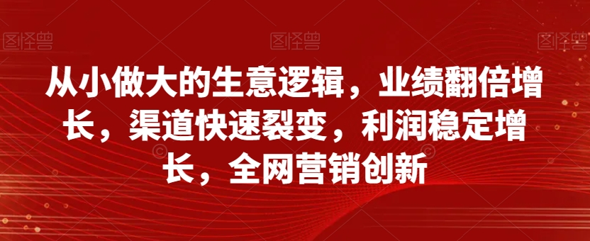 从小做大的生意逻辑，业绩翻倍增长，渠道快速裂变，利润稳定增长，全网营销创新-学习笔记资源库
