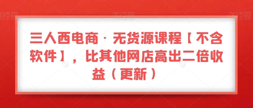 三人西电商·无货源课程【不含软件】，比其他网店高出二倍收益（更新）-学习笔记资源库