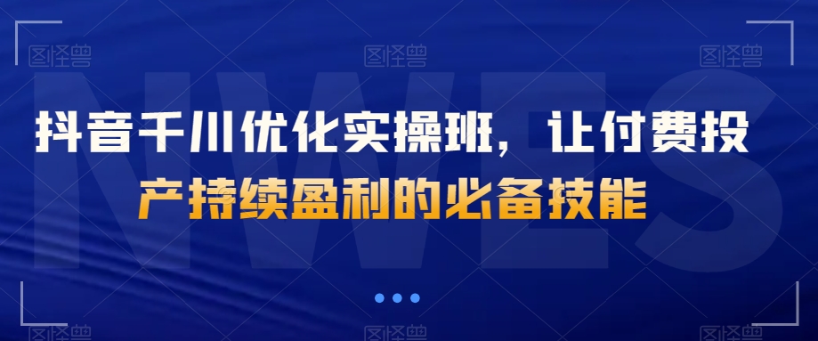抖音千川优化实操班，让付费投产持续盈利的必备技能-学习笔记资源库