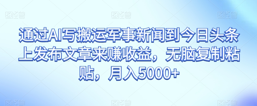 通过AI写搬运军事新闻到今日头条上发布文章来赚收益，无脑复制粘贴，月入5000+【揭秘】-学习笔记资源库