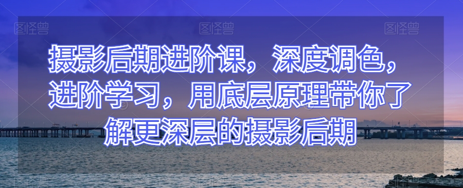 摄影后期进阶课，深度调色，进阶学习，用底层原理带你了解更深层的摄影后期-学习笔记资源库
