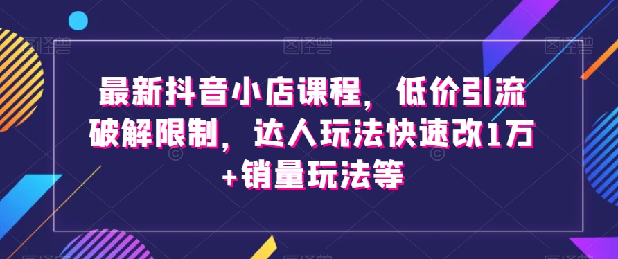 最新抖音小店课程，低价引流破解限制，达人玩法快速改1万+销量玩法等-学习笔记资源库
