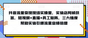 抖音流量变现现场实操营，实体店同城获客，短视频+直播+员工矩阵，三大维度帮助实体引爆流量业绩倍增-学习笔记资源库