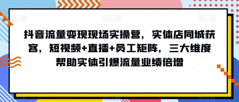 抖音流量变现现场实操营，实体店同城获客，短视频+直播+员工矩阵，三大维度帮助实体引爆流量业绩倍增-学习笔记资源库
