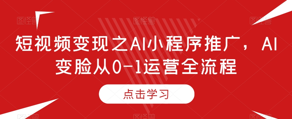 短视频变现之AI小程序推广，AI变脸从0-1运营全流程-学习笔记资源库