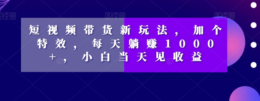 短视频带货新玩法，加个特效，每天躺赚1000+，小白当天见收益【揭秘】-学习笔记资源库