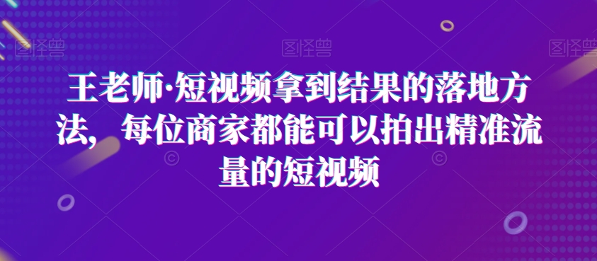 王老师·短视频拿到结果的落地方法，每位商家都能可以拍出精准流量的短视频-学习笔记资源库