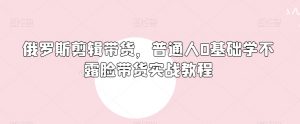俄罗斯产品剪辑带货,普通人0基础学不露脸带货实战教程-学习笔记资源库