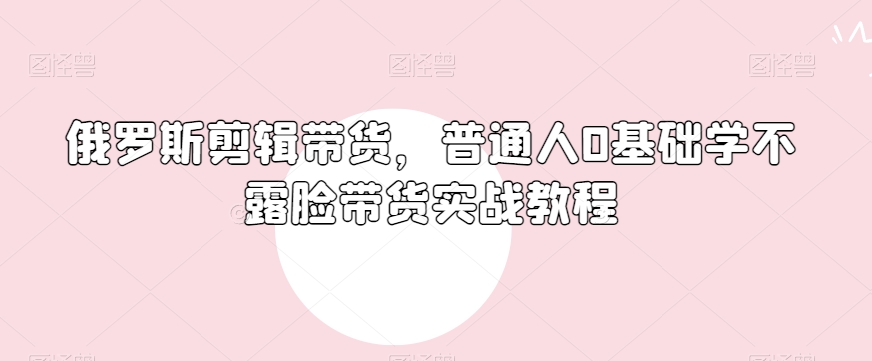 俄罗斯产品剪辑带货，普通人0基础学不露脸带货实战教程-学习笔记资源库