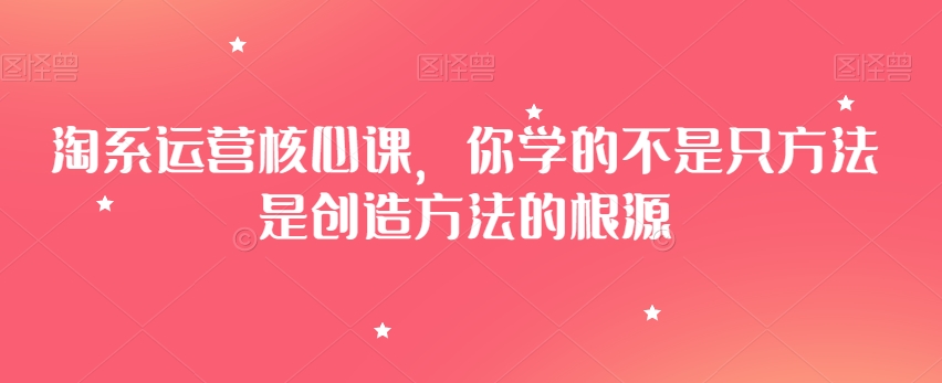 淘系运营核心课，你学的不是只方法是创造方法的根源-学习笔记资源库