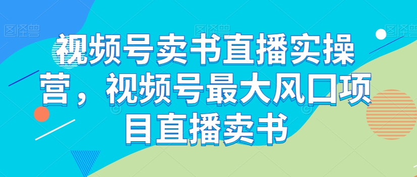 视频号卖书直播实操营，视频号最大风囗项目直播卖书-学习笔记资源库