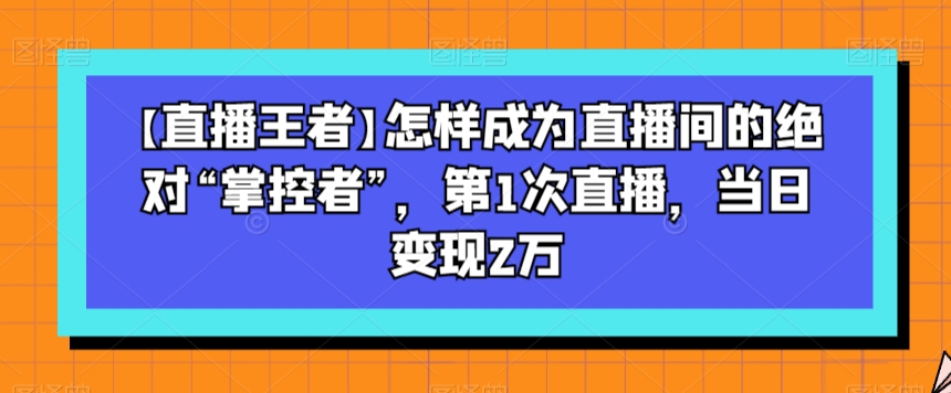 【直播王者】怎样成为直播间的绝对“掌控者”，第1次直播，当日变现2万-学习笔记资源库