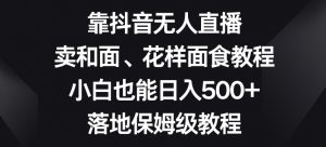 靠抖音无人直播,卖和面、花样面试教程,小白也能日入500+,落地保姆级教程【揭秘】-学习笔记资源库