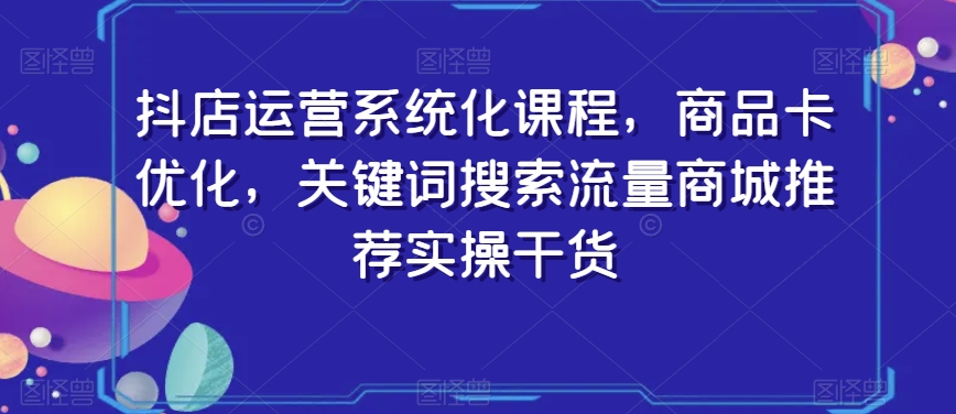 抖店运营系统化课程，商品卡优化，关键词搜索流量商城推荐实操干货-学习笔记资源库