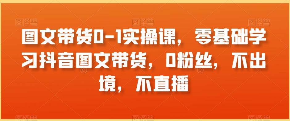 图文带货0-1实操课，零基础学习抖音图文带货，0粉丝，不出境，不直播-学习笔记资源库